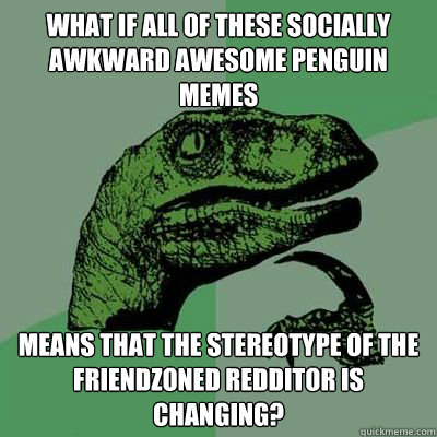 what if all of these socially awkward awesome penguin memes means that the stereotype of the friendzoned redditor is changing? - what if all of these socially awkward awesome penguin memes means that the stereotype of the friendzoned redditor is changing?  Philosorapter