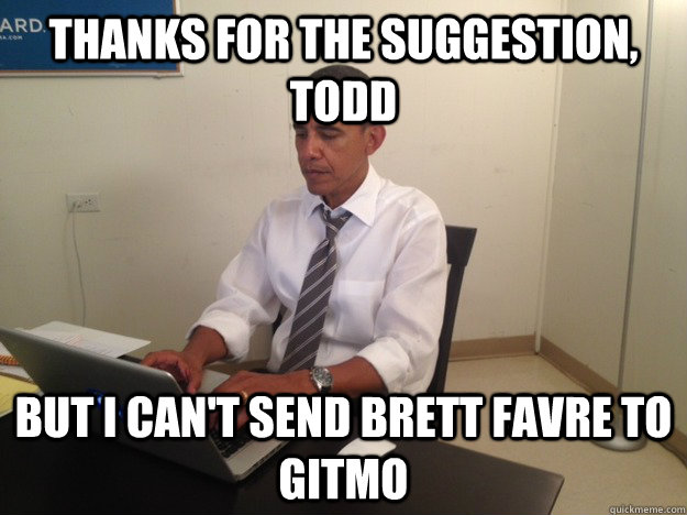 THANKS FOR THE SUGGESTION, TODD BUT I CAN'T SEND BRETT FAVRE TO GITMO  President AMA