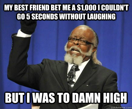 my best friend bet me a $1,000 i couldn't go 5 seconds without laughing But i was to damn high  Too Damn High