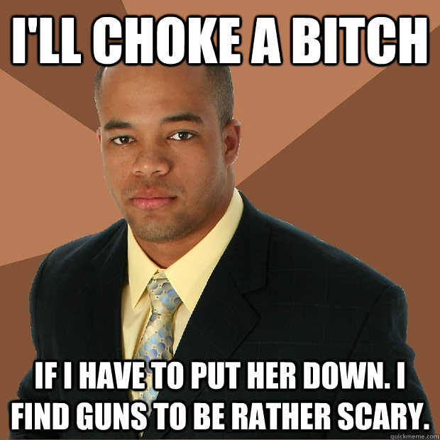 I'll Choke a bitch if i have to put her down. I find guns to be rather scary. - I'll Choke a bitch if i have to put her down. I find guns to be rather scary.  Successful Black Man