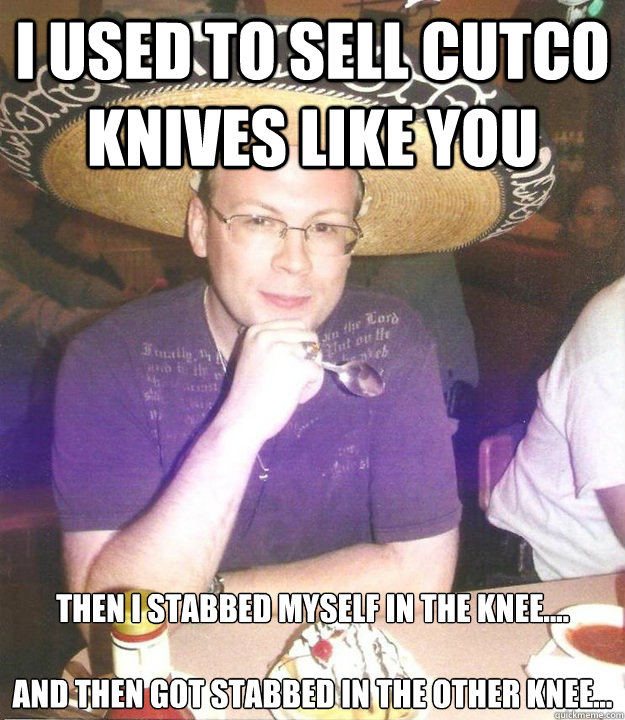 I used to sell cutco knives like you Then I stabbed myself in the knee.... 

and then got stabbed in the other knee... - I used to sell cutco knives like you Then I stabbed myself in the knee.... 

and then got stabbed in the other knee...  Sombrero Sean