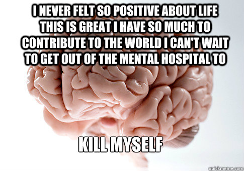 I never felt so positive about life this is great i have so much to contribute to the world i can't wait to get out of the mental hospital to  kill myself - I never felt so positive about life this is great i have so much to contribute to the world i can't wait to get out of the mental hospital to  kill myself  Scumbag Brain