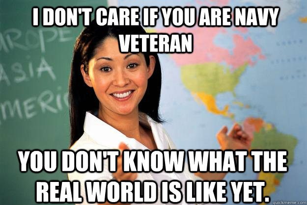 I don't care if you are navy veteran  you don't know what the real world is like yet. - I don't care if you are navy veteran  you don't know what the real world is like yet.  Unhelpful High School Teacher