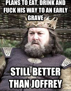 Plans to eat, drink and fuck his way to an early grave Still better than Joffrey  King robert baratheon