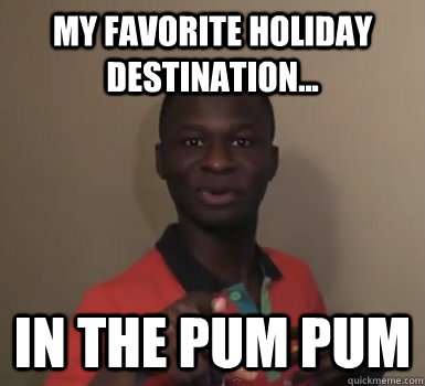 My favorite holiday destination... in the pum pum  MaximBady