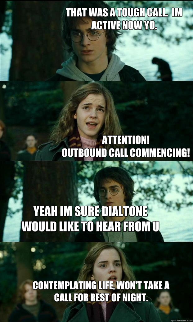 ATTENTION! 
OUTBOUND CALL COMMENCING! THAT WAS A TOUGH CALL.  IM ACTIVE NOW YO. YEAH IM SURE DIALTONE WOULD LIKE TO HEAR FROM U Contemplating life, won't take a call for rest of night. - ATTENTION! 
OUTBOUND CALL COMMENCING! THAT WAS A TOUGH CALL.  IM ACTIVE NOW YO. YEAH IM SURE DIALTONE WOULD LIKE TO HEAR FROM U Contemplating life, won't take a call for rest of night.  Horny Harry