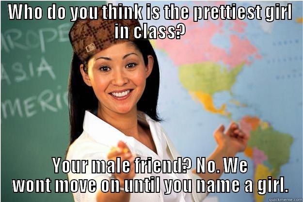 WHO DO YOU THINK IS THE PRETTIEST GIRL IN CLASS? YOUR MALE FRIEND? NO. WE WONT MOVE ON UNTIL YOU NAME A GIRL. Scumbag Teacher