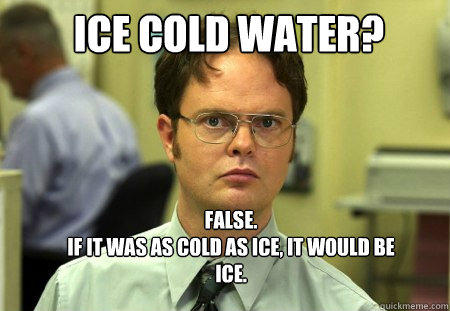 ICE COLD WATER?  FALSE.  
IF IT WAS AS COLD AS ICE, IT WOULD BE ICE.  
