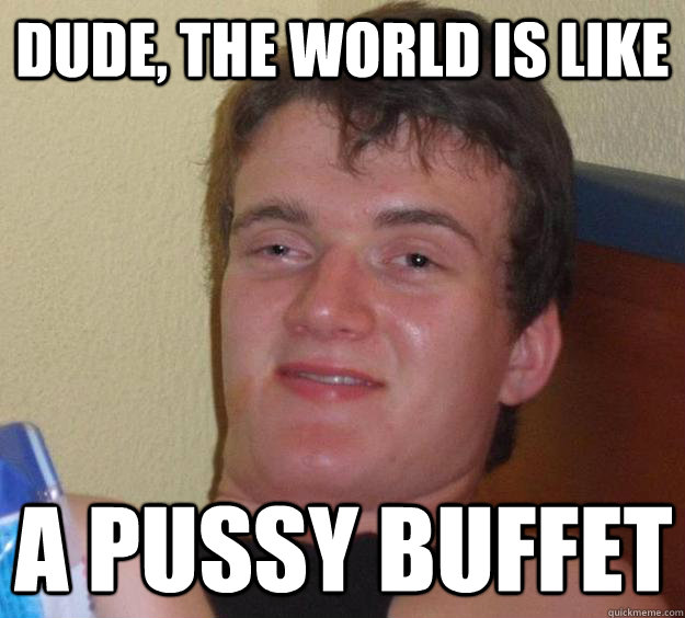 Dude, The world is like a pussy buffet  10 Guy