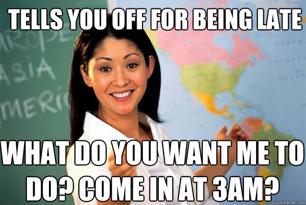 Tells you off for being late What do you want me to do? Come in at 3am? - Tells you off for being late What do you want me to do? Come in at 3am?  Unhelpful High School Teacher