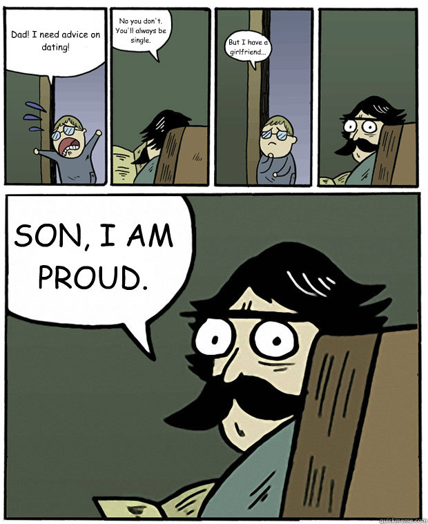 Dad! I need advice on dating! No you don't. You'll always be single. But I have a girlfriend... SON, I AM PROUD.   Stare Dad