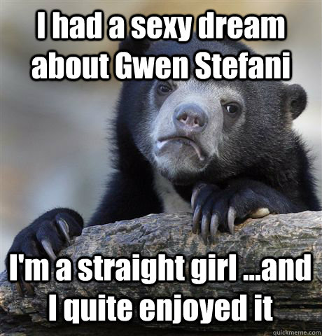 I had a sexy dream about Gwen Stefani I'm a straight girl ...and I quite enjoyed it  Confession Bear