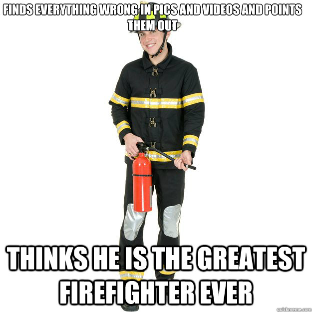 Finds everything wrong in pics and videos and points them out Thinks he is the greatest firefighter ever   