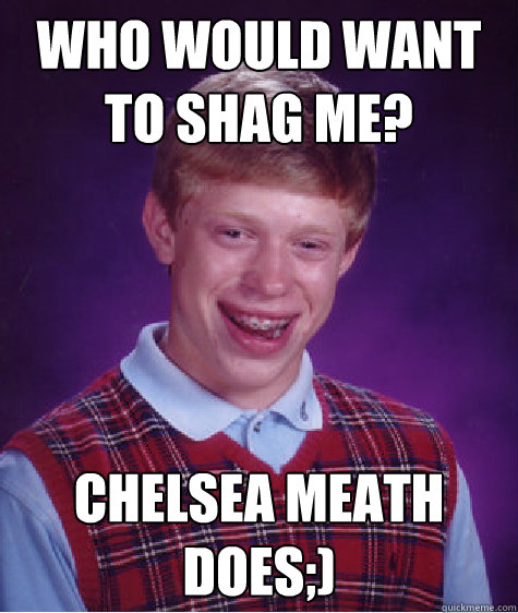 Who would want to shag me? CHELSEA MEATH DOES;)  Bad Luck Brian