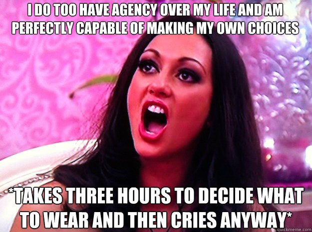 I DO TOO HAVE AGENCY OVER MY LIFE AND AM PERFECTLY CAPABLE OF MAKING MY OWN CHOICES *TAKES THREE HOURS TO DECIDE WHAT TO WEAR AND THEN CRIES ANYWAY* - I DO TOO HAVE AGENCY OVER MY LIFE AND AM PERFECTLY CAPABLE OF MAKING MY OWN CHOICES *TAKES THREE HOURS TO DECIDE WHAT TO WEAR AND THEN CRIES ANYWAY*  Feminist Nazi