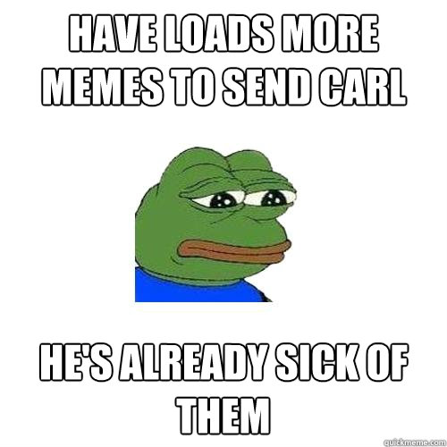 Have loads more memes to send carl He's already sick of them  Sad Frog