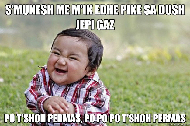 S'munesh me m'ik edhe pike sa dush jepi gaz
 po t'shoh permas, po po po t'shoh permas  Evil Toddler