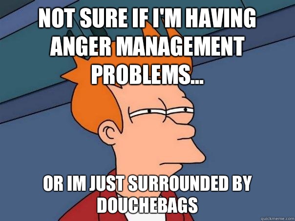 not sure if i'm having anger management problems... or im just surrounded by douchebags - not sure if i'm having anger management problems... or im just surrounded by douchebags  Futurama Fry