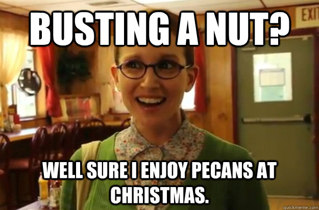 Busting a nut? Well sure I enjoy pecans at christmas.  Sexually Oblivious Female