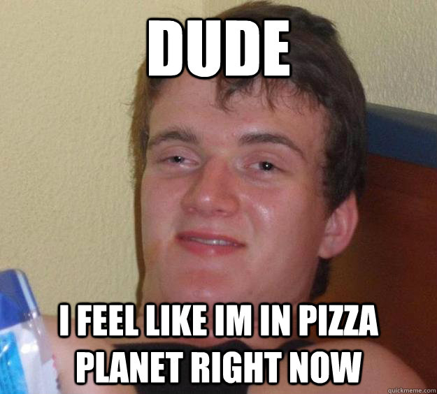 Dude I feel like im in pizza planet right now  10 Guy