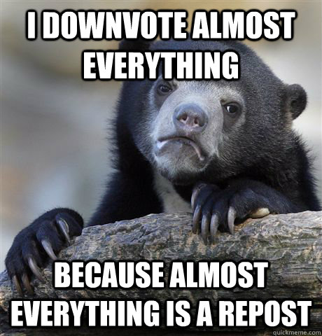 I downvote almost everything because almost everything is a repost  Confession Bear