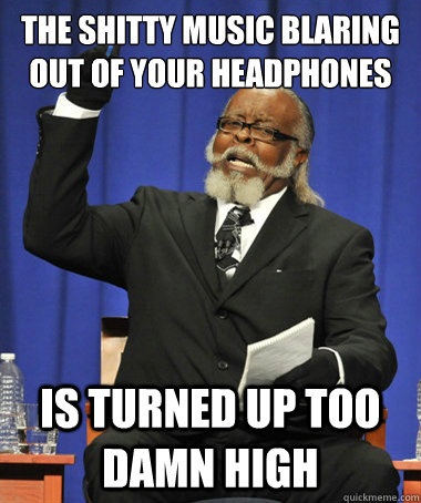 the shitty music blaring out of your headphones  is turned up too damn high  The Rent Is Too Damn High