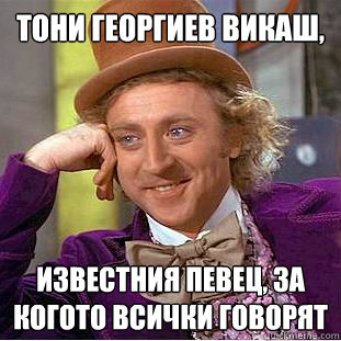 Тони Георгиев викаш,  известния певец, за ко&  Condescending Wonka