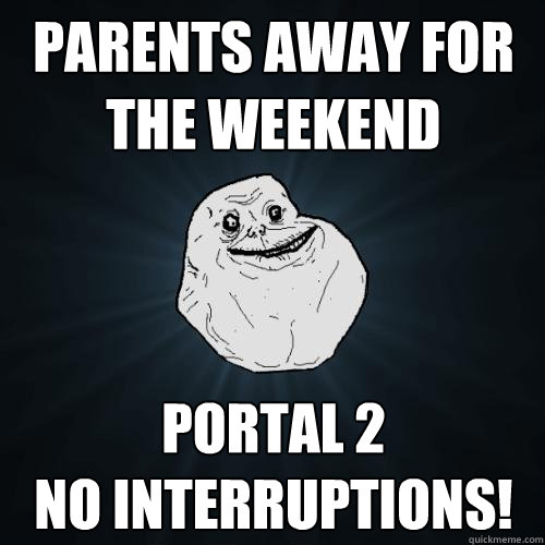 parents away for the weekend Portal 2 
No interruptions!  Forever Alone