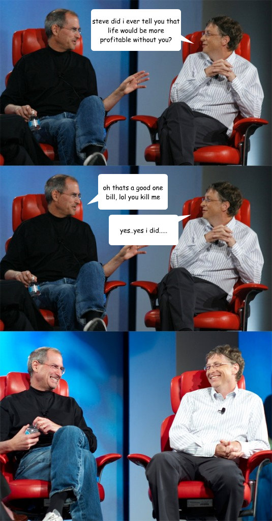 steve did i ever tell you that life would be more profitable without you? oh thats a good one bill, lol you kill me yes..yes i did.....  Steve Jobs vs Bill Gates