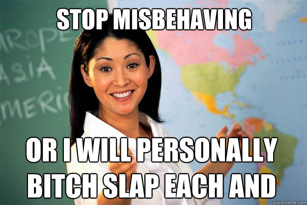 stop misbehaving or i will personally bitch slap each and every one of you.   Unhelpful High School Teacher