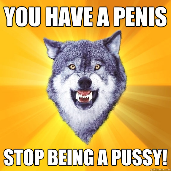 you have a penis STOP BEING A PUSSY!  Courage Wolf