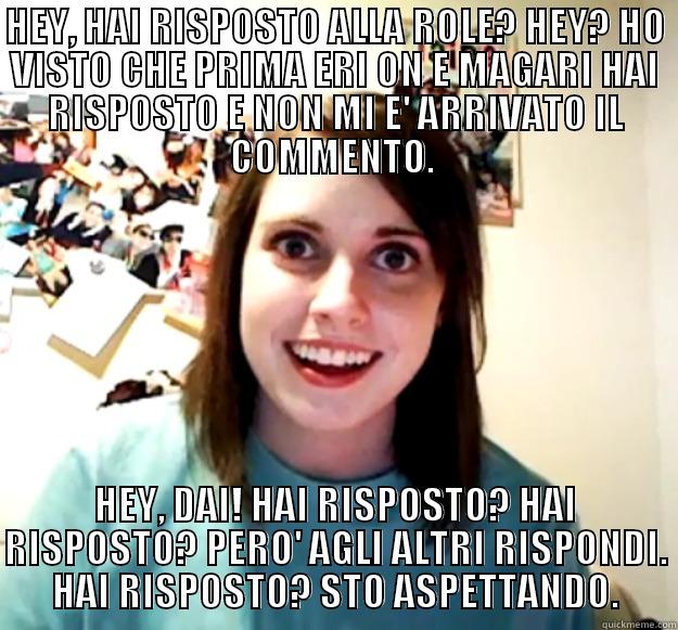 HEY, HAI RISPOSTO ALLA ROLE? HEY? HO VISTO CHE PRIMA ERI ON E MAGARI HAI RISPOSTO E NON MI E' ARRIVATO IL COMMENTO.  HEY, DAI! HAI RISPOSTO? HAI RISPOSTO? PERO' AGLI ALTRI RISPONDI. HAI RISPOSTO? STO ASPETTANDO. Overly Attached Girlfriend