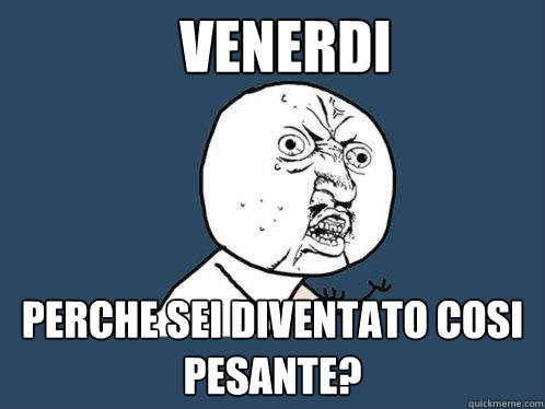 VENERDi perche sei diventato cosi pesante?  Y U No