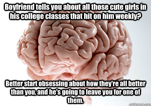 Boyfriend tells you about all those cute girls in his college classes that hit on him weekly? Better start obsessing about how they're all better than you, and he's going to leave you for one of them. - Boyfriend tells you about all those cute girls in his college classes that hit on him weekly? Better start obsessing about how they're all better than you, and he's going to leave you for one of them.  Scumbag Brain