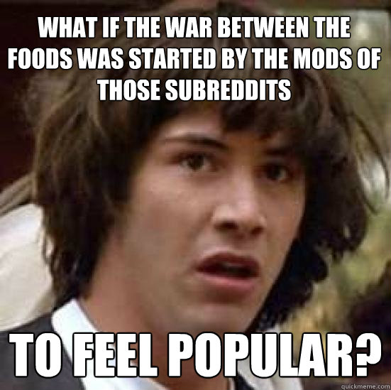 What if the war between the foods was started by the mods of those subreddits To feel popular?  conspiracy keanu