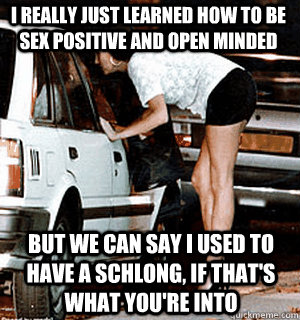 I really just learned how to be sex positive and open minded But we can say I used to have a schlong, if that's what you're into  Karma Whore