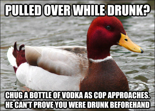 Pulled over while drunk? Chug a bottle of vodka as cop approaches. He can't prove you were drunk beforehand  Malicious Advice Mallard