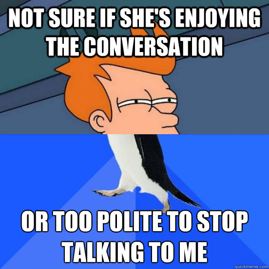 Not sure if she's enjoying the conversation or too polite to stop talking to me  