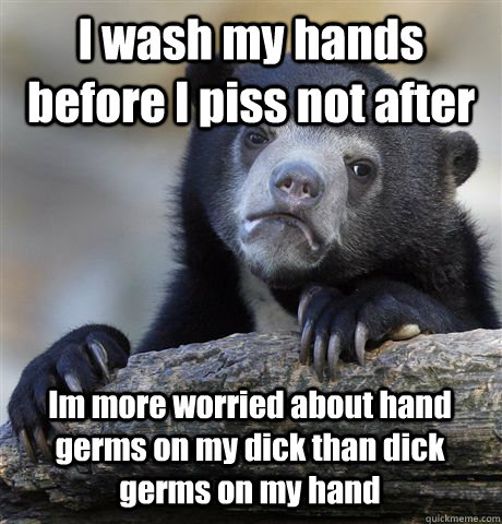 I wash my hands before I piss not after Im more worried about hand germs on my dick than dick germs on my hand  Confession Bear