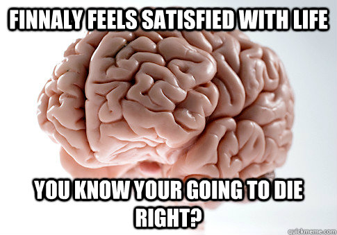 FINNALY FEELS SATISFIED WITH LIFE YOU KNOW YOUR GOING TO DIE RIGHT?  Scumbag Brain