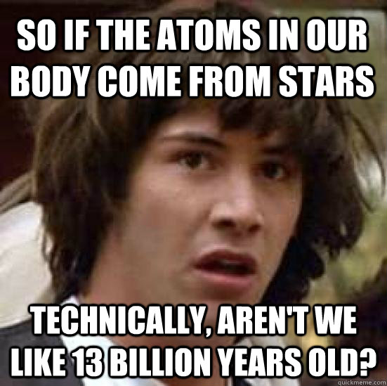 So if the atoms in our body come from stars technically, Aren't we like 13 billion years old?  conspiracy keanu