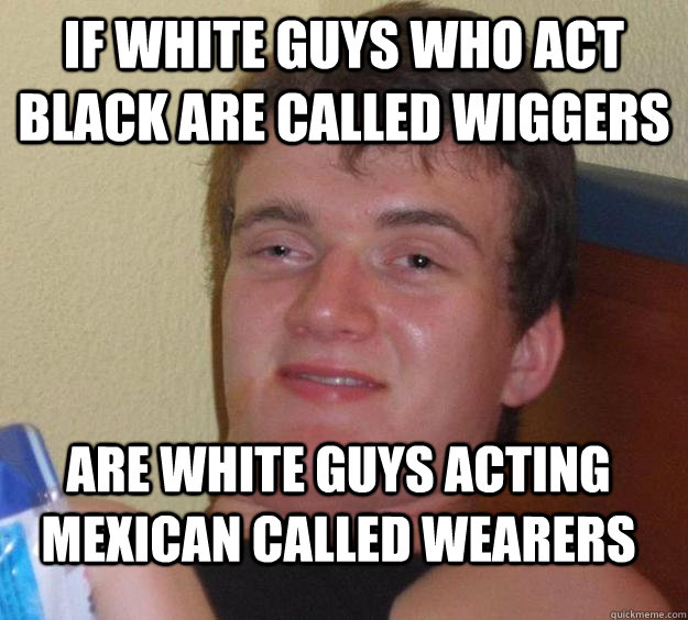 If white guys who act black are called wiggers are white guys acting mexican called wearers  10 Guy