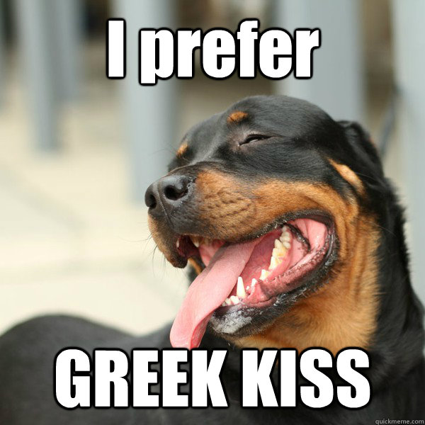 I prefer GREEK KISS  BITCH PLZ DOG