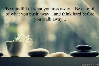 Be mindful of what you toss away... Be careful of what you push away... and think hard before you walk away...  - Be mindful of what you toss away... Be careful of what you push away... and think hard before you walk away...   Be careful