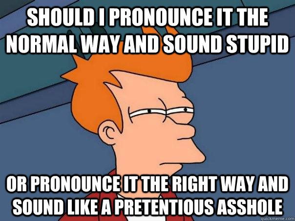 Should i pronounce it the normal way and sound stupid or pronounce it the right way and sound like a pretentious asshole  Futurama Fry