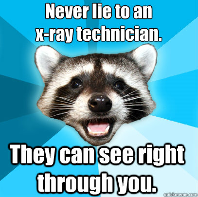 Never lie to an 
x-ray technician. They can see right through you. - Never lie to an 
x-ray technician. They can see right through you.  Lame Pun Coon