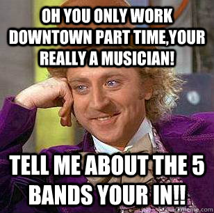 oh you only work downtown part time,your really a musician! tell me about the 5 bands your in!!  Condescending Wonka