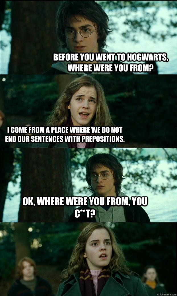 Before you went to Hogwarts, where were you from? I come from a place where we do not end our sentences with prepositions. Ok, where were you from, you c**t?  Horny Harry