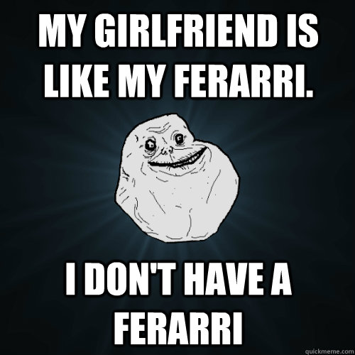 My girlfriend is like my ferarri. I don't have a ferarri - My girlfriend is like my ferarri. I don't have a ferarri  Forever Alone