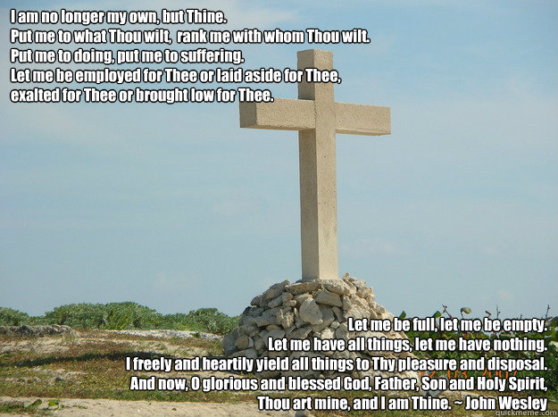 I am no longer my own, but Thine.
Put me to what Thou wilt,  rank me with whom Thou wilt.
Put me to doing, put me to suffering. 
Let me be employed for Thee or laid aside for Thee,
exalted for Thee or brought low for Thee.
 Let me be full, let me be empty - I am no longer my own, but Thine.
Put me to what Thou wilt,  rank me with whom Thou wilt.
Put me to doing, put me to suffering. 
Let me be employed for Thee or laid aside for Thee,
exalted for Thee or brought low for Thee.
 Let me be full, let me be empty  John Wesley prayer